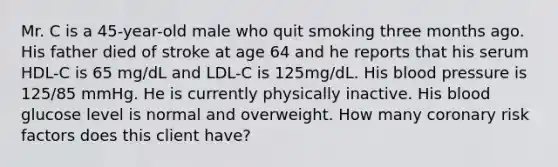 Mr. C is a 45-year-old male who quit smoking three months ago. His father died of stroke at age 64 and he reports that his serum HDL-C is 65 mg/dL and LDL-C is 125mg/dL. His blood pressure is 125/85 mmHg. He is currently physically inactive. His blood glucose level is normal and overweight. How many coronary risk factors does this client have?