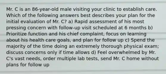 Mr. C is an 86-year-old male visiting your clinic to establish care. Which of the following answers best describes your plan for the initial evaluation of Mr. C? a) Rapid assessment of his most pressing concern with follow-up visit scheduled at 6 months b) Prioritize function and his chief complaint, focus on learning about his health care goals, and plan for follow up c) Spend the majority of the time doing an extremely thorough physical exam; discuss concerns only if time allows d) Feel overwhelmed by Mr. C's vast needs, order multiple lab tests, send Mr. C home without plans for follow up