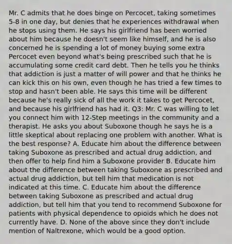 Mr. C admits that he does binge on Percocet, taking sometimes 5-8 in one day, but denies that he experiences withdrawal when he stops using them. He says his girlfriend has been worried about him because he doesn't seem like himself, and he is also concerned he is spending a lot of money buying some extra Percocet even beyond what's being prescribed such that he is accumulating some credit card debt. Then he tells you he thinks that addiction is just a matter of will power and that he thinks he can kick this on his own, even though he has tried a few times to stop and hasn't been able. He says this time will be different because he's really sick of all the work it takes to get Percocet, and because his girlfriend has had it. Q3: Mr. C was willing to let you connect him with 12-Step meetings in the community and a therapist. He asks you about Suboxone though he says he is a little skeptical about replacing one problem with another. What is the best response? A. Educate him about the difference between taking Suboxone as prescribed and actual drug addiction, and then offer to help find him a Suboxone provider B. Educate him about the difference between taking Suboxone as prescribed and actual drug addiction, but tell him that medication is not indicated at this time. C. Educate him about the difference between taking Suboxone as prescribed and actual drug addiction, but tell him that you tend to recommend Suboxone for patients with physical dependence to opioids which he does not currently have. D. None of the above since they don't include mention of Naltrexone, which would be a good option.