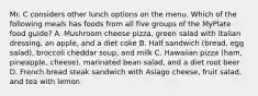 Mr. C considers other lunch options on the menu. Which of the following meals has foods from all five groups of the MyPlate food guide? A. Mushroom cheese pizza, green salad with Italian dressing, an apple, and a diet coke B. Half sandwich (bread, egg salad), broccoli cheddar soup, and milk C. Hawaiian pizza (ham, pineapple, cheese), marinated bean salad, and a diet root beer D. French bread steak sandwich with Asiago cheese, fruit salad, and tea with lemon