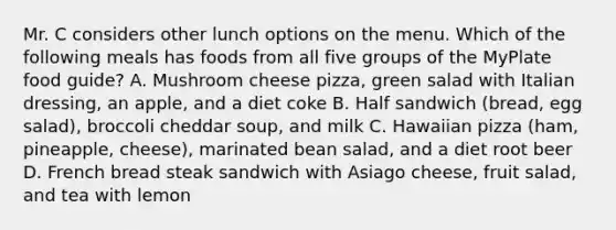 Mr. C considers other lunch options on the menu. Which of the following meals has foods from all five groups of the MyPlate food guide? A. Mushroom cheese pizza, green salad with Italian dressing, an apple, and a diet coke B. Half sandwich (bread, egg salad), broccoli cheddar soup, and milk C. Hawaiian pizza (ham, pineapple, cheese), marinated bean salad, and a diet root beer D. French bread steak sandwich with Asiago cheese, fruit salad, and tea with lemon