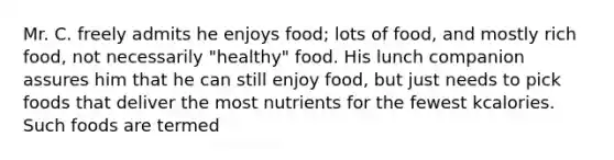 Mr. C. freely admits he enjoys food; lots of food, and mostly rich food, not necessarily "healthy" food. His lunch companion assures him that he can still enjoy food, but just needs to pick foods that deliver the most nutrients for the fewest kcalories. Such foods are termed