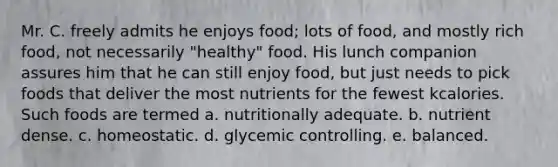 Mr. C. freely admits he enjoys food; lots of food, and mostly rich food, not necessarily "healthy" food. His lunch companion assures him that he can still enjoy food, but just needs to pick foods that deliver the most nutrients for the fewest kcalories. Such foods are termed a. nutritionally adequate. b. nutrient dense. c. homeostatic. d. glycemic controlling. e. balanced.