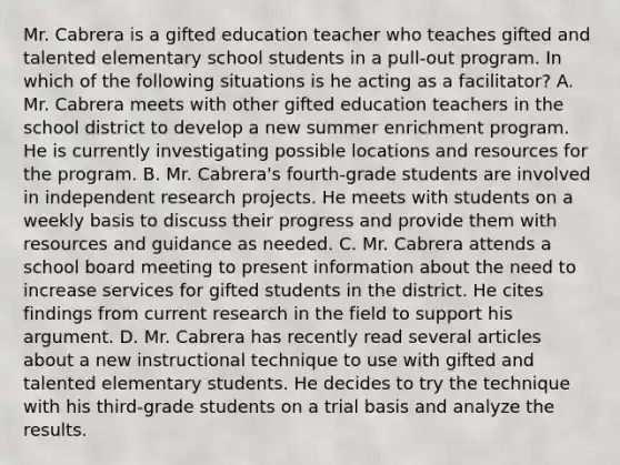 Mr. Cabrera is a gifted education teacher who teaches gifted and talented elementary school students in a pull-out program. In which of the following situations is he acting as a facilitator? A. Mr. Cabrera meets with other gifted education teachers in the school district to develop a new summer enrichment program. He is currently investigating possible locations and resources for the program. B. Mr. Cabrera's fourth-grade students are involved in independent research projects. He meets with students on a weekly basis to discuss their progress and provide them with resources and guidance as needed. C. Mr. Cabrera attends a school board meeting to present information about the need to increase services for gifted students in the district. He cites findings from current research in the field to support his argument. D. Mr. Cabrera has recently read several articles about a new instructional technique to use with gifted and talented elementary students. He decides to try the technique with his third-grade students on a trial basis and analyze the results.