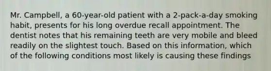 Mr. Campbell, a 60-year-old patient with a 2-pack-a-day smoking habit, presents for his long overdue recall appointment. The dentist notes that his remaining teeth are very mobile and bleed readily on the slightest touch. Based on this information, which of the following conditions most likely is causing these findings