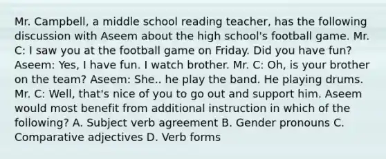 Mr. Campbell, a middle school reading teacher, has the following discussion with Aseem about the high school's football game. Mr. C: I saw you at the football game on Friday. Did you have fun? Aseem: Yes, I have fun. I watch brother. Mr. C: Oh, is your brother on the team? Aseem: She.. he play the band. He playing drums. Mr. C: Well, that's nice of you to go out and support him. Aseem would most benefit from additional instruction in which of the following? A. Subject verb agreement B. Gender pronouns C. Comparative adjectives D. Verb forms