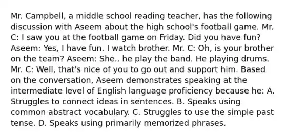 Mr. Campbell, a middle school reading teacher, has the following discussion with Aseem about the high school's football game. Mr. C: I saw you at the football game on Friday. Did you have fun? Aseem: Yes, I have fun. I watch brother. Mr. C: Oh, is your brother on the team? Aseem: She.. he play the band. He playing drums. Mr. C: Well, that's nice of you to go out and support him. Based on the conversation, Aseem demonstrates speaking at the intermediate level of English language proficiency because he: A. Struggles to connect ideas in sentences. B. Speaks using common abstract vocabulary. C. Struggles to use the simple past tense. D. Speaks using primarily memorized phrases.