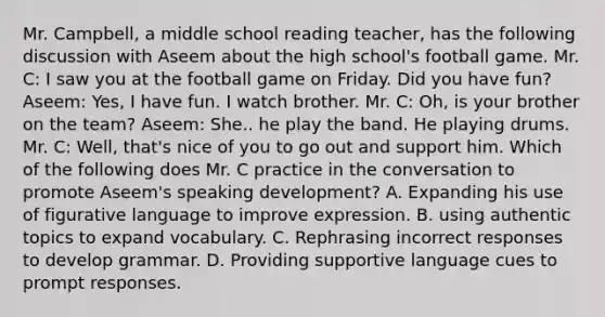 Mr. Campbell, a middle school reading teacher, has the following discussion with Aseem about the high school's football game. Mr. C: I saw you at the football game on Friday. Did you have fun? Aseem: Yes, I have fun. I watch brother. Mr. C: Oh, is your brother on the team? Aseem: She.. he play the band. He playing drums. Mr. C: Well, that's nice of you to go out and support him. Which of the following does Mr. C practice in the conversation to promote Aseem's speaking development? A. Expanding his use of figurative language to improve expression. B. using authentic topics to expand vocabulary. C. Rephrasing incorrect responses to develop grammar. D. Providing supportive language cues to prompt responses.