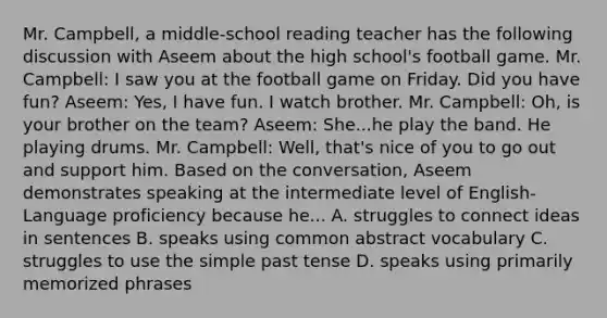 Mr. Campbell, a middle-school reading teacher has the following discussion with Aseem about the high school's football game. Mr. Campbell: I saw you at the football game on Friday. Did you have fun? Aseem: Yes, I have fun. I watch brother. Mr. Campbell: Oh, is your brother on the team? Aseem: She...he play the band. He playing drums. Mr. Campbell: Well, that's nice of you to go out and support him. Based on the conversation, Aseem demonstrates speaking at the intermediate level of English-Language proficiency because he... A. struggles to connect ideas in sentences B. speaks using common abstract vocabulary C. struggles to use the simple past tense D. speaks using primarily memorized phrases