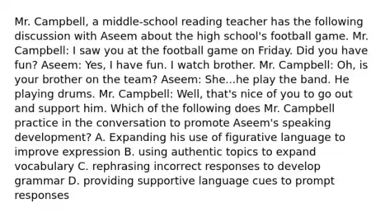 Mr. Campbell, a middle-school reading teacher has the following discussion with Aseem about the high school's football game. Mr. Campbell: I saw you at the football game on Friday. Did you have fun? Aseem: Yes, I have fun. I watch brother. Mr. Campbell: Oh, is your brother on the team? Aseem: She...he play the band. He playing drums. Mr. Campbell: Well, that's nice of you to go out and support him. Which of the following does Mr. Campbell practice in the conversation to promote Aseem's speaking development? A. Expanding his use of figurative language to improve expression B. using authentic topics to expand vocabulary C. rephrasing incorrect responses to develop grammar D. providing supportive language cues to prompt responses