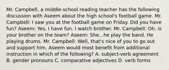 Mr. Campbell, a middle-school reading teacher has the following discussion with Aseem about the high school's football game. Mr. Campbell: I saw you at the football game on Friday. Did you have fun? Aseem: Yes, I have fun. I watch brother. Mr. Campbell: Oh, is your brother on the team? Aseem: She...he play the band. He playing drums. Mr. Campbell: Well, that's nice of you to go out and support him. Aseem would most benefit from additional instruction in which of the following? A. subject-verb agreement B. gender pronouns C. comparative adjectives D. verb forms