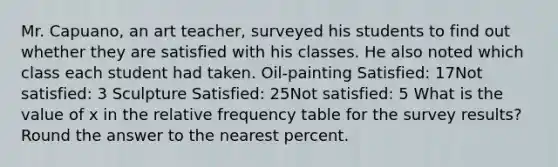 Mr. Capuano, an art teacher, surveyed his students to find out whether they are satisfied with his classes. He also noted which class each student had taken. Oil-painting Satisfied: 17Not satisfied: 3 Sculpture Satisfied: 25Not satisfied: 5 What is the value of x in the relative frequency table for the survey results? Round the answer to the nearest percent.