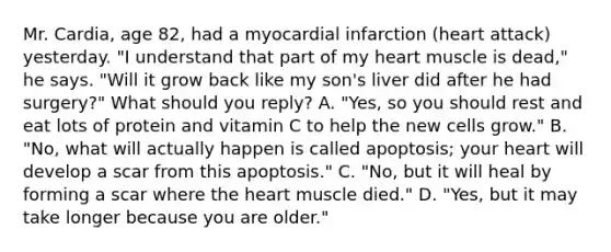 Mr. Cardia, age 82, had a myocardial infarction (heart attack) yesterday. "I understand that part of my heart muscle is dead," he says. "Will it grow back like my son's liver did after he had surgery?" What should you reply? A. "Yes, so you should rest and eat lots of protein and vitamin C to help the new cells grow." B. "No, what will actually happen is called apoptosis; your heart will develop a scar from this apoptosis." C. "No, but it will heal by forming a scar where the heart muscle died." D. "Yes, but it may take longer because you are older."