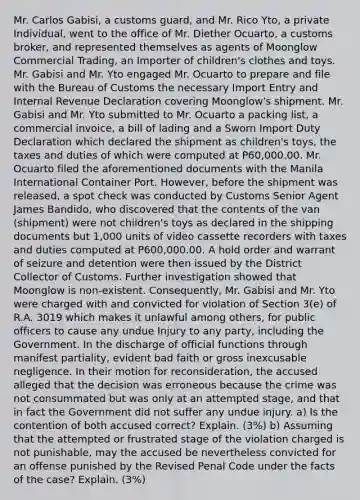 Mr. Carlos Gabisi, a customs guard, and Mr. Rico Yto, a private Individual, went to the office of Mr. Diether Ocuarto, a customs broker, and represented themselves as agents of Moonglow Commercial Trading, an Importer of children's clothes and toys. Mr. Gabisi and Mr. Yto engaged Mr. Ocuarto to prepare and file with the Bureau of Customs the necessary Import Entry and Internal Revenue Declaration covering Moonglow's shipment. Mr. Gabisi and Mr. Yto submitted to Mr. Ocuarto a packing list, a commercial invoice, a bill of lading and a Sworn Import Duty Declaration which declared the shipment as children's toys, the taxes and duties of which were computed at P60,000.00. Mr. Ocuarto filed the aforementioned documents with the Manila International Container Port. However, before the shipment was released, a spot check was conducted by Customs Senior Agent James Bandido, who discovered that the contents of the van (shipment) were not children's toys as declared in the shipping documents but 1,000 units of video cassette recorders with taxes and duties computed at P600,000.00. A hold order and warrant of seizure and detention were then issued by the District Collector of Customs. Further investigation showed that Moonglow is non-existent. Consequently, Mr. Gabisi and Mr. Yto were charged with and convicted for violation of Section 3(e) of R.A. 3019 which makes it unlawful among others, for public officers to cause any undue Injury to any party, including the Government. In the discharge of official functions through manifest partiality, evident bad faith or gross inexcusable negligence. In their motion for reconsideration, the accused alleged that the decision was erroneous because the crime was not consummated but was only at an attempted stage, and that in fact the Government did not suffer any undue injury. a) Is the contention of both accused correct? Explain. (3%) b) Assuming that the attempted or frustrated stage of the violation charged is not punishable, may the accused be nevertheless convicted for an offense punished by the Revised Penal Code under the facts of the case? Explain. (3%)