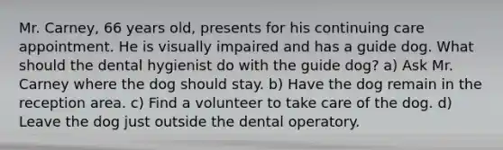 Mr. Carney, 66 years old, presents for his continuing care appointment. He is visually impaired and has a guide dog. What should the dental hygienist do with the guide dog? a) Ask Mr. Carney where the dog should stay. b) Have the dog remain in the reception area. c) Find a volunteer to take care of the dog. d) Leave the dog just outside the dental operatory.