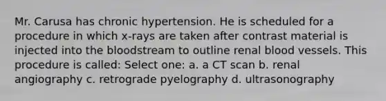 Mr. Carusa has chronic hypertension. He is scheduled for a procedure in which x-rays are taken after contrast material is injected into the bloodstream to outline renal blood vessels. This procedure is called: Select one: a. a CT scan b. renal angiography c. retrograde pyelography d. ultrasonography