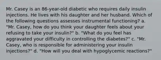 Mr. Casey is an 86-year-old diabetic who requires daily insulin injections. He lives with his daughter and her husband. Which of the following questions assesses instrumental functioning? a. "Mr. Casey, how do you think your daughter feels about your refusing to take your insulin?" b. "What do you feel has aggravated your difficulty in controlling the diabetes?" c. "Mr. Casey, who is responsible for administering your insulin injections?" d. "How will you deal with hypoglycemic reactions?"