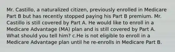 Mr. Castillo, a naturalized citizen, previously enrolled in Medicare Part B but has recently stopped paying his Part B premium. Mr. Castillo is still covered by Part A. He would like to enroll in a Medicare Advantage (MA) plan and is still covered by Part A. What should you tell him? c.He is not eligible to enroll in a Medicare Advantage plan until he re-enrolls in Medicare Part B.