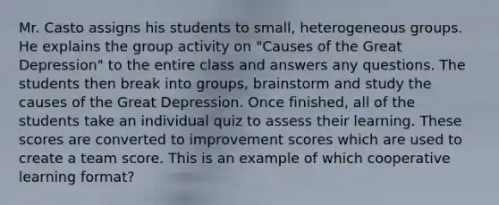 Mr. Casto assigns his students to small, heterogeneous groups. He explains the group activity on "Causes of the Great Depression" to the entire class and answers any questions. The students then break into groups, brainstorm and study the causes of the Great Depression. Once finished, all of the students take an individual quiz to assess their learning. These scores are converted to improvement scores which are used to create a team score. This is an example of which cooperative learning format?