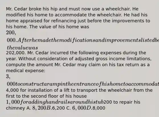 Mr. Cedar broke his hip and must now use a wheelchair. He modified his home to accommodate the wheelchair. He had his home appraised for refinancing just before the improvements to his home. The value of his home was 200,000. After he made the modifications and improvements listed below, the value was202,000. Mr. Cedar incurred the following expenses during the year. Without consideration of adjusted gross income limitations, compute the amount Mr. Cedar may claim on his tax return as a medical expense: 3,000 to construct a ramp in the entrance of his home to accommodate his wheelchair4,000 for installation of a lift to transport the wheelchair from the first to the second floor of his house 1,000 for adding handrails around his tub200 to repair his chimney A. 8,200 B.6,200 C. 6,000 D.8,000