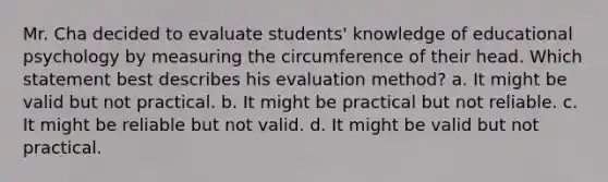 Mr. Cha decided to evaluate students' knowledge of educational psychology by measuring the circumference of their head. Which statement best describes his evaluation method? a. It might be valid but not practical. b. It might be practical but not reliable. c. It might be reliable but not valid. d. It might be valid but not practical.