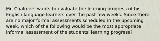 Mr. Chalmers wants to evaluate the learning progress of his English language learners over the past few weeks. Since there are no major formal assessments scheduled in the upcoming week, which of the following would be the most appropriate informal assessment of the students' learning progress?