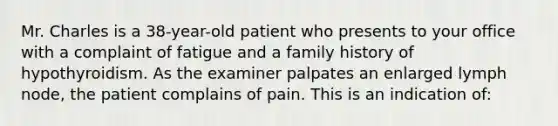 Mr. Charles is a 38-year-old patient who presents to your office with a complaint of fatigue and a family history of hypothyroidism. As the examiner palpates an enlarged lymph node, the patient complains of pain. This is an indication of: