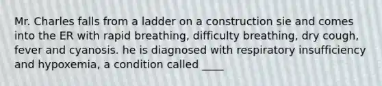 Mr. Charles falls from a ladder on a construction sie and comes into the ER with rapid breathing, difficulty breathing, dry cough, fever and cyanosis. he is diagnosed with respiratory insufficiency and hypoxemia, a condition called ____