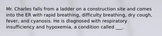 Mr. Charles falls from a ladder on a construction site and comes into the ER with rapid breathing, difficulty breathing, dry cough, fever, and cyanosis. He is diagnosed with respiratory insufficiency and hypoxemia, a condition called ___.