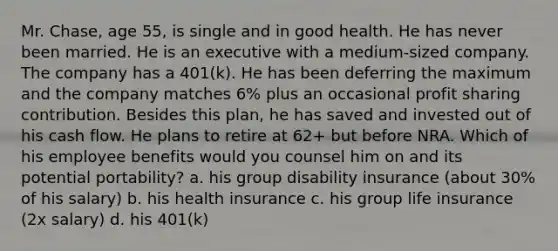 Mr. Chase, age 55, is single and in good health. He has never been married. He is an executive with a medium-sized company. The company has a 401(k). He has been deferring the maximum and the company matches 6% plus an occasional profit sharing contribution. Besides this plan, he has saved and invested out of his cash flow. He plans to retire at 62+ but before NRA. Which of his employee benefits would you counsel him on and its potential portability? a. his group disability insurance (about 30% of his salary) b. his health insurance c. his group life insurance (2x salary) d. his 401(k)