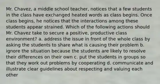 Mr. Chavez, a middle school teacher, notices that a few students in the class have exchanged heated words as class begins. Once class begins, he notices that the interactions among these students appear strained. Which of the following actions should Mr. Chavez take to secure a positive, productive class environment? a. address the issue in front of the whole class by asking the students to share what is causing their problem b. ignore the situation because the students are likely to resolve their differences on their own c. put the students in groups so that they work out problems by cooperating d. communicate and illustrate clear guidelines about respecting and valuing each other