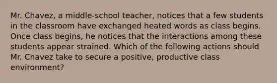 Mr. Chavez, a middle-school teacher, notices that a few students in the classroom have exchanged heated words as class begins. Once class begins, he notices that the interactions among these students appear strained. Which of the following actions should Mr. Chavez take to secure a positive, productive class environment?