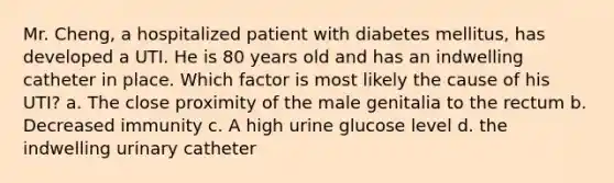 Mr. Cheng, a hospitalized patient with diabetes mellitus, has developed a UTI. He is 80 years old and has an indwelling catheter in place. Which factor is most likely the cause of his UTI? a. The close proximity of the male genitalia to the rectum b. Decreased immunity c. A high urine glucose level d. the indwelling urinary catheter