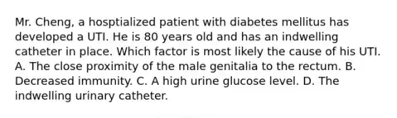 Mr. Cheng, a hosptialized patient with diabetes mellitus has developed a UTI. He is 80 years old and has an indwelling catheter in place. Which factor is most likely the cause of his UTI. A. The close proximity of the male genitalia to the rectum. B. Decreased immunity. C. A high urine glucose level. D. The indwelling urinary catheter.