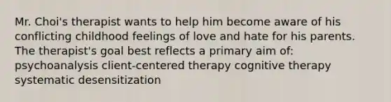 Mr. Choi's therapist wants to help him become aware of his conflicting childhood feelings of love and hate for his parents. The therapist's goal best reflects a primary aim of: psychoanalysis client-centered therapy cognitive therapy systematic desensitization