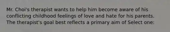 Mr. Choi's therapist wants to help him become aware of his conflicting childhood feelings of love and hate for his parents. The therapist's goal best reflects a primary aim of Select one: