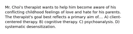 Mr. Choi's therapist wants to help him become aware of his conflicting childhood feelings of love and hate for his parents. The therapist's goal best reflects a primary aim of.... A) client-centered therapy. B) cognitive therapy. C) psychoanalysis. D) systematic desensitization.