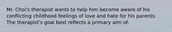 Mr. Choi's therapist wants to help him become aware of his conflicting childhood feelings of love and hate for his parents. The therapist's goal best reflects a primary aim of: