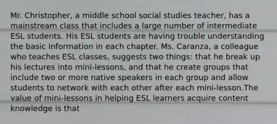 Mr. Christopher, a middle school social studies teacher, has a mainstream class that includes a large number of intermediate ESL students. His ESL students are having trouble understanding the basic information in each chapter. Ms. Caranza, a colleague who teaches ESL classes, suggests two things: that he break up his lectures into mini-lessons, and that he create groups that include two or more native speakers in each group and allow students to network with each other after each mini-lesson.The value of mini-lessons in helping ESL learners acquire content knowledge is that