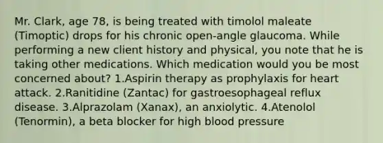 Mr. Clark, age 78, is being treated with timolol maleate (Timoptic) drops for his chronic open-angle glaucoma. While performing a new client history and physical, you note that he is taking other medications. Which medication would you be most concerned about? 1.Aspirin therapy as prophylaxis for heart attack. 2.Ranitidine (Zantac) for gastroesophageal reflux disease. 3.Alprazolam (Xanax), an anxiolytic. 4.Atenolol (Tenormin), a beta blocker for high blood pressure