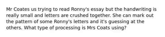 Mr Coates us trying to read Ronny's essay but the handwriting is really small and letters are crushed together. She can mark out the pattern of some Ronny's letters and it's guessing at the others. What type of processing is Mrs Coats using?