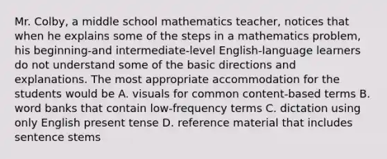 Mr. Colby, a middle school mathematics teacher, notices that when he explains some of the steps in a mathematics problem, his beginning-and intermediate-level English-language learners do not understand some of the basic directions and explanations. The most appropriate accommodation for the students would be A. visuals for common content-based terms B. word banks that contain low-frequency terms C. dictation using only English present tense D. reference material that includes sentence stems