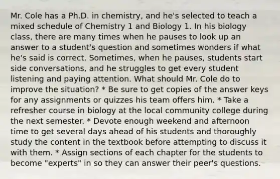 Mr. Cole has a Ph.D. in chemistry, and he's selected to teach a mixed schedule of Chemistry 1 and Biology 1. In his biology class, there are many times when he pauses to look up an answer to a student's question and sometimes wonders if what he's said is correct. Sometimes, when he pauses, students start side conversations, and he struggles to get every student listening and paying attention. What should Mr. Cole do to improve the situation? * Be sure to get copies of the answer keys for any assignments or quizzes his team offers him. * Take a refresher course in biology at the local community college during the next semester. * Devote enough weekend and afternoon time to get several days ahead of his students and thoroughly study the content in the textbook before attempting to discuss it with them. * Assign sections of each chapter for the students to become "experts" in so they can answer their peer's questions.