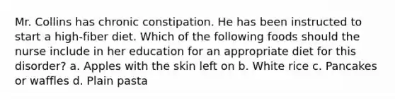 Mr. Collins has chronic constipation. He has been instructed to start a high-fiber diet. Which of the following foods should the nurse include in her education for an appropriate diet for this disorder? a. Apples with the skin left on b. White rice c. Pancakes or waffles d. Plain pasta