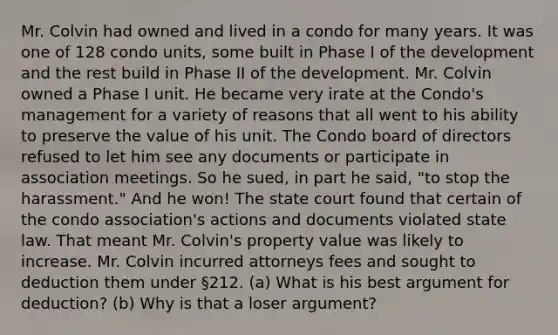 Mr. Colvin had owned and lived in a condo for many years. It was one of 128 condo units, some built in Phase I of the development and the rest build in Phase II of the development. Mr. Colvin owned a Phase I unit. He became very irate at the Condo's management for a variety of reasons that all went to his ability to preserve the value of his unit. The Condo board of directors refused to let him see any documents or participate in association meetings. So he sued, in part he said, "to stop the harassment." And he won! The state court found that certain of the condo association's actions and documents violated state law. That meant Mr. Colvin's property value was likely to increase. Mr. Colvin incurred attorneys fees and sought to deduction them under §212. (a) What is his best argument for deduction? (b) Why is that a loser argument?