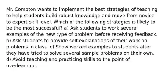 Mr. Compton wants to implement the best strategies of teaching to help students build robust knowledge and move from novice to expert skill level. Which of the following strategies is likely to be the most successful? a) Ask students to work several examples of the new type of problem before receiving feedback. b) Ask students to provide self-explanations of their work on problems in class. c) Show worked examples to students after they have tried to solve several sample problems on their own. d) Avoid teaching and practicing skills to the point of overlearning.