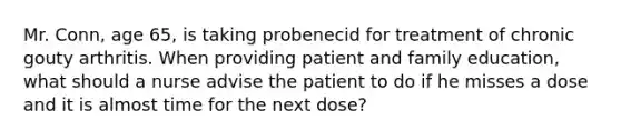 Mr. Conn, age 65, is taking probenecid for treatment of chronic gouty arthritis. When providing patient and family education, what should a nurse advise the patient to do if he misses a dose and it is almost time for the next dose?