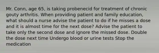 Mr. Conn, age 65, is taking probenecid for treatment of chronic gouty arthritis. When providing patient and family education, what should a nurse advise the patient to do if he misses a dose and it is almost time for the next dose? Advise the patient to take only the second dose and ignore the missed dose. Double the dose next time Undergo blood or urine tests Stop the medication