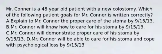 Mr. Conner is a 48 year old patient with a new colostomy. Which of the following patient goals for Mr. Conner is written correctly? A.Explain to Mr. Conner the proper care of the stoma by 9/15/13. B.Mr. Conner will know how to care for his stoma by 9/15/13. C.Mr. Conner will demonstrate proper care of his stoma by 9/15/13. D.Mr. Conner will be able to care for his stoma and cope with psychological loss by 9/15/13