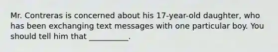 Mr. Contreras is concerned about his 17-year-old daughter, who has been exchanging text messages with one particular boy. You should tell him that __________.